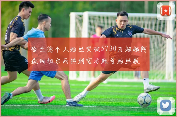 哈兰德个人粉丝突破5730万超越阿森纳切尔西热刺官方账号粉丝数