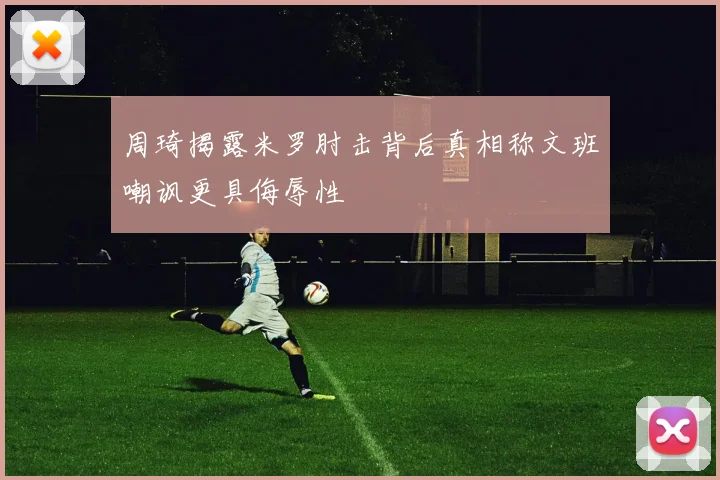 周琦揭露米罗肘击背后真相称文班嘲讽更具侮辱性