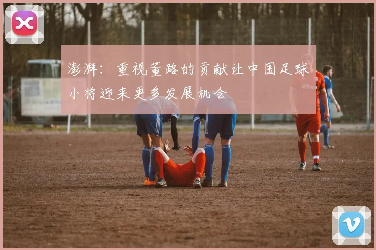 澎湃：重视董路的贡献让中国足球小将迎来更多发展机会