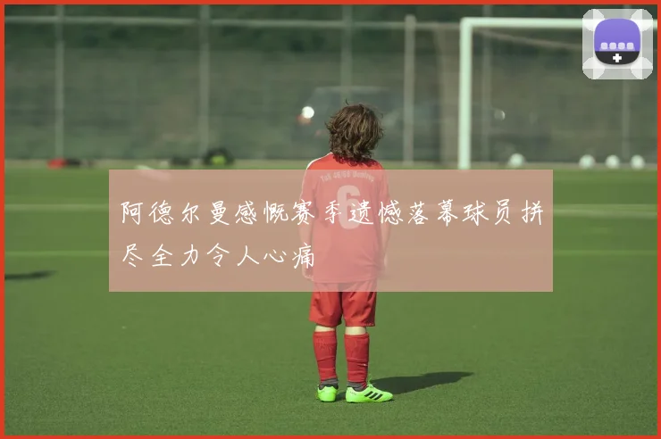 阿德尔曼感慨赛季遗憾落幕球员拼尽全力令人心痛