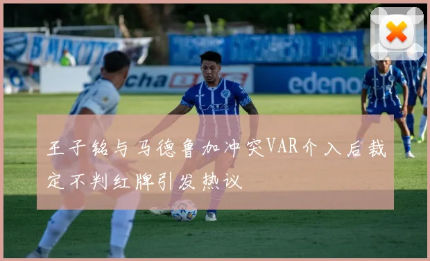 王子铭与马德鲁加冲突VAR介入后裁定不判红牌引发热议
