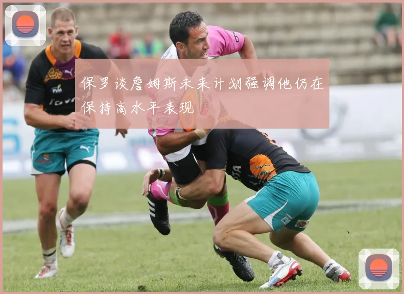 保罗谈詹姆斯未来计划强调他仍在保持高水平表现
