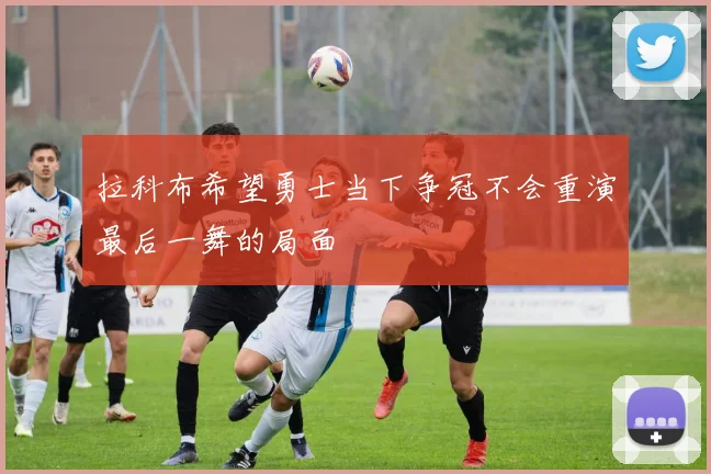 拉科布希望勇士当下争冠不会重演最后一舞的局面